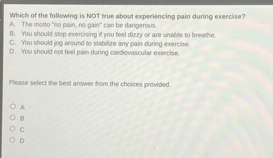 which of the following is not true about experiencing pain during exercise? a. the motto \no pain, no gain\ can be dangerous. b. you should stop exercising if you feel dizzy or are unable to breathe. c. you should jog around to stabilize any pain during exercise. d. you should not feel pain during cardiovascular exercise. please select the best answer from the choices provided. o a o b o c o d