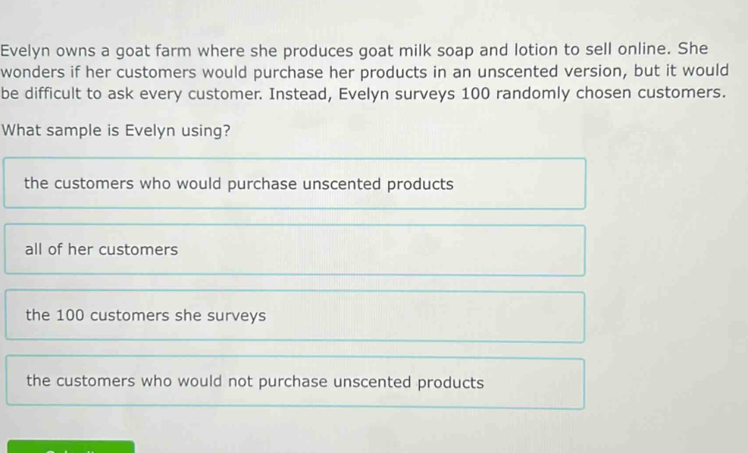evelyn owns a goat farm where she produces goat milk soap and lotion to sell online. she wonders if her customers would purchase her products in an unscented version, but it would be difficult to ask every customer. instead, evelyn surveys 100 randomly chosen customers. what sample is evelyn using? the customers who would purchase unscented products all of her customers the 100 customers she surveys the customers who would not purchase unscented products