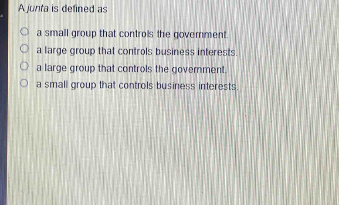 a junta is defined as\n○ a small group that controls the government.\n○ a large group that controls business interests.\n○ a large group that controls the government.\n○ a small group that controls business interests.