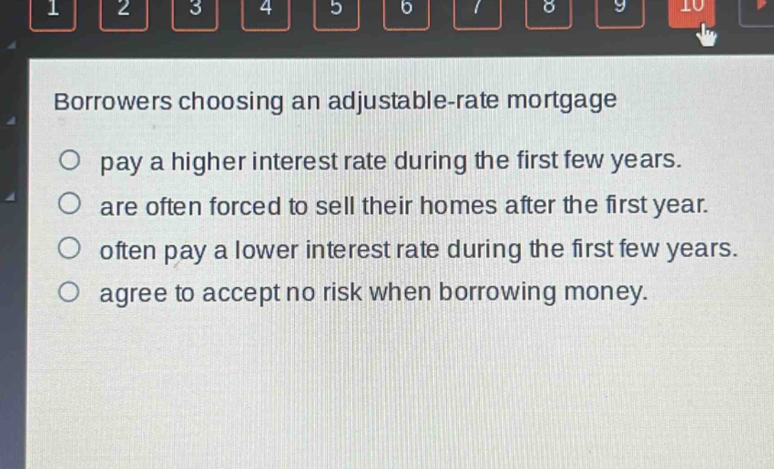 borrowers choosing an adjustable - rate mortgage\no pay a higher interest rate during the first few years.\no are often forced to sell their homes after the first year.\no often pay a lower interest rate during the first few years.\no agree to accept no risk when borrowing money.