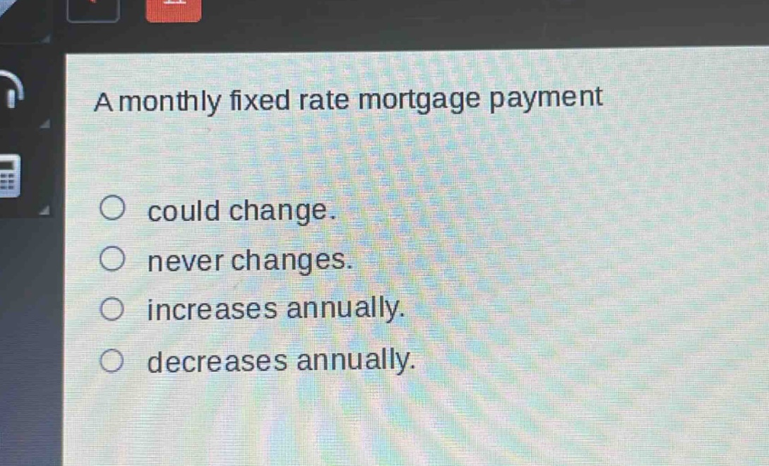 a monthly fixed rate mortgage payment\ncould change.\nnever changes.\nincreases annually.\ndecreases annually.