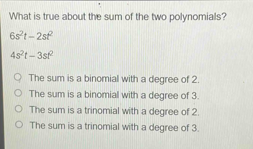 what is true about the sum of the two polynomials?\n6s²t - 2st²\n4s²t - 3st²\nthe sum is a binomial with a degree of 2.\nthe sum is a binomial with a degree of 3.\nthe sum is a trinomial with a degree of 2.\nthe sum is a trinomial with a degree of 3.