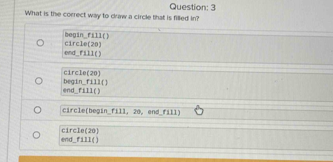 question: 3\nwhat is the correct way to draw a circle that is filled in?\nbegin_fill()\ncircle(20)\nend_fill()\ncircle(20)\nbegin_fill()\nend_fill()\ncircle(begin_fill, 20, end_fill)\ncircle(20)\nend_fill()