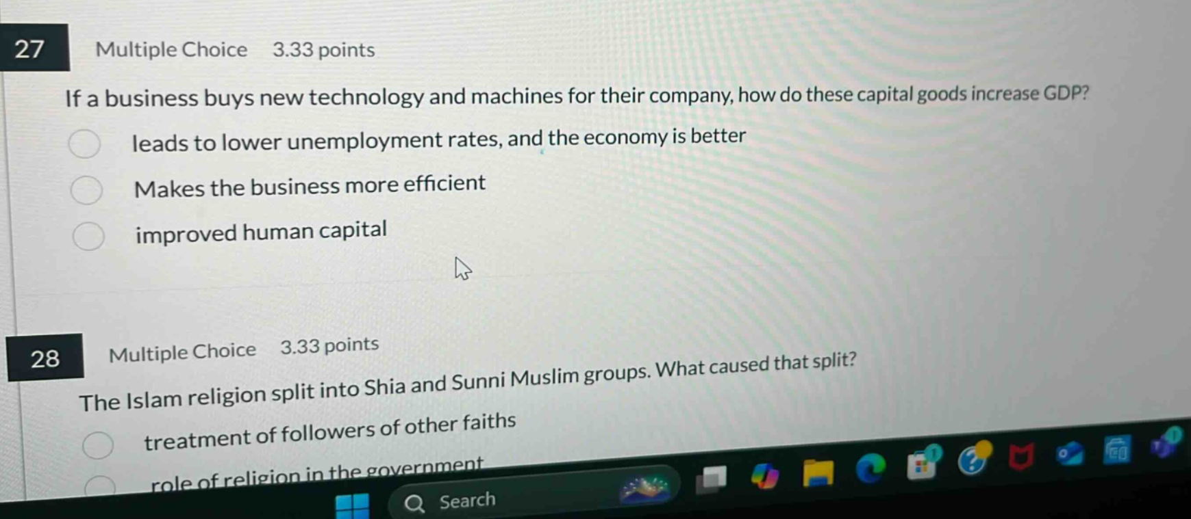 27 multiple choice 3.33 points if a business buys new technology and machines for their company, how do these capital goods increase gdp? leads to lower unemployment rates, and the economy is better makes the business more efficient improved human capital 28 multiple choice 3.33 points the islam religion split into shia and sunni muslim groups. what caused that split? treatment of followers of other faiths role of religion in the government