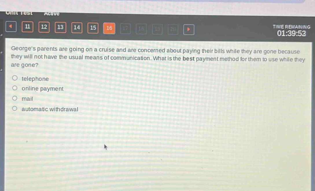 georges parents are going on a cruise and are concerned about paying their bills while they are gone because they will not have the usual means of communication. what is the best payment method for them to use while they are gone?\ntelephone\nonline payment\nmail\nautomatic withdrawal