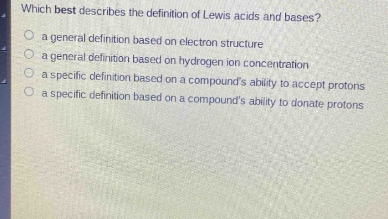 which best describes the definition of lewis acids and bases?\n a general definition based on electron structure\n a general definition based on hydrogen ion concentration\n a specific definition based on a compounds ability to accept protons\n a specific definition based on a compounds ability to donate protons