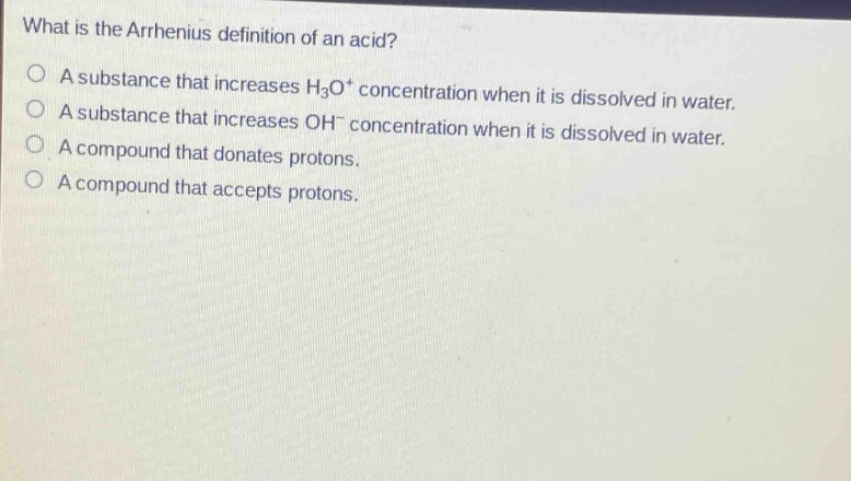 what is the arrhenius definition of an acid?\na substance that increases h₃o⁺ concentration when it is dissolved in water.\na substance that increases oh⁻ concentration when it is dissolved in water.\na compound that donates protons.\na compound that accepts protons.