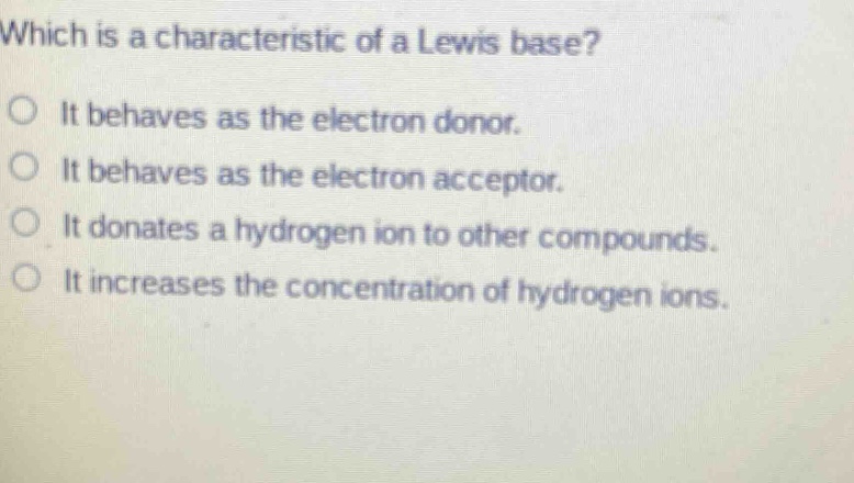 which is a characteristic of a lewis base?\no it behaves as the electron donor.\no it behaves as the electron acceptor.\no it donates a hydrogen ion to other compounds.\no it increases the concentration of hydrogen ions.