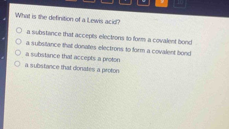 what is the definition of a lewis acid?\n a substance that accepts electrons to form a covalent bond\n a substance that donates electrons to form a covalent bond\n a substance that accepts a proton\n a substance that donates a proton