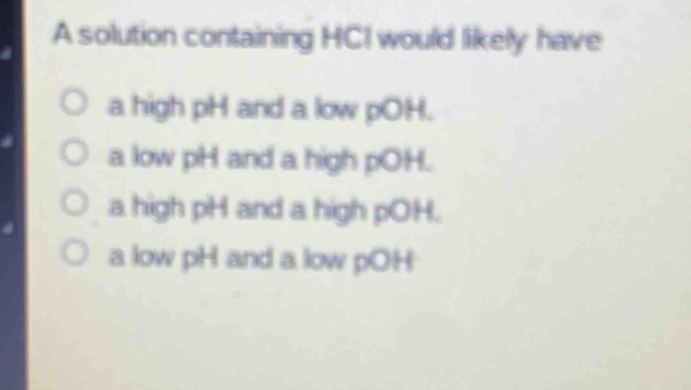 a solution containing hcl would likely have\n○ a high ph and a low poh.\n○ a low ph and a high poh.\n○ a high ph and a high poh.\n○ a low ph and a low poh