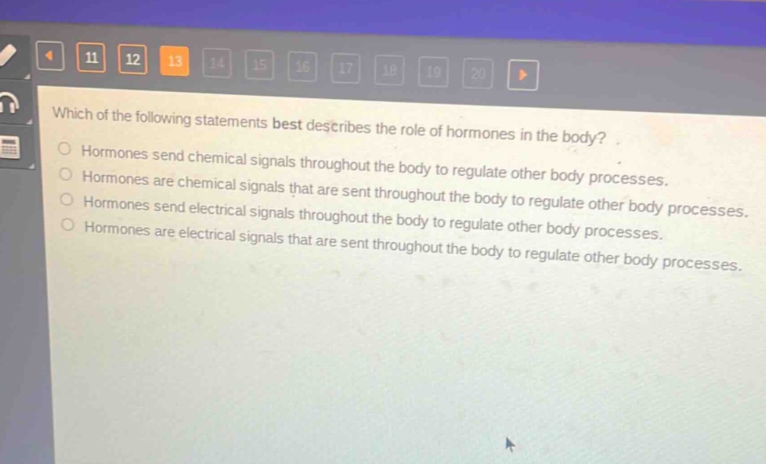 which of the following statements best describes the role of hormones in the body?\nhormones send chemical signals throughout the body to regulate other body processes.\nhormones are chemical signals that are sent throughout the body to regulate other body processes.\nhormones send electrical signals throughout the body to regulate other body processes.\nhormones are electrical signals that are sent throughout the body to regulate other body processes.