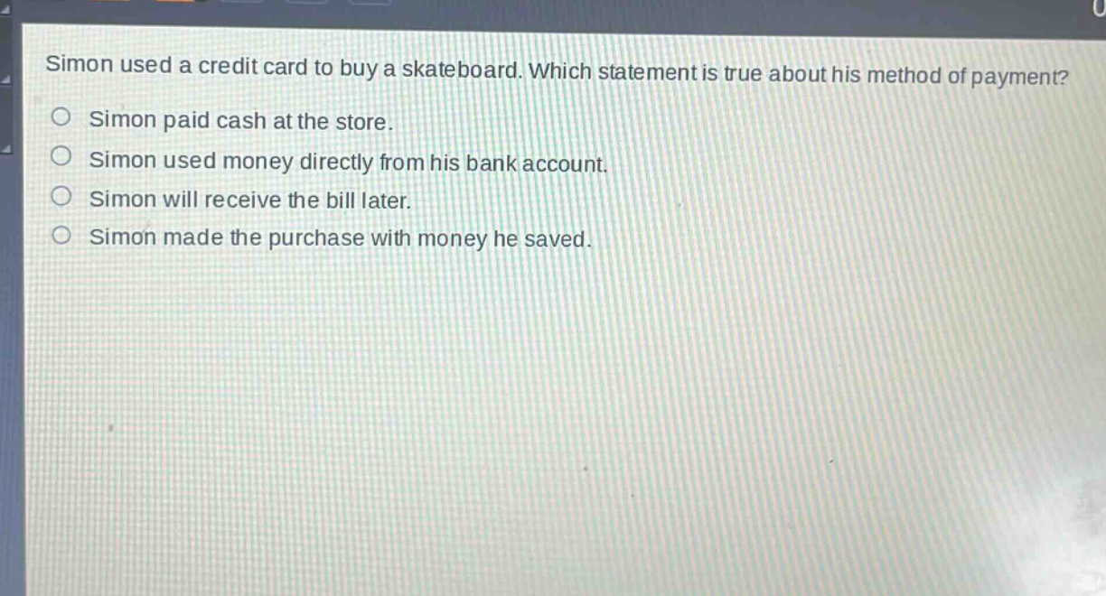simon used a credit card to buy a skateboard. which statement is true about his method of payment?\nsimon paid cash at the store.\nsimon used money directly from his bank account.\nsimon will receive the bill later.\nsimon made the purchase with money he saved.