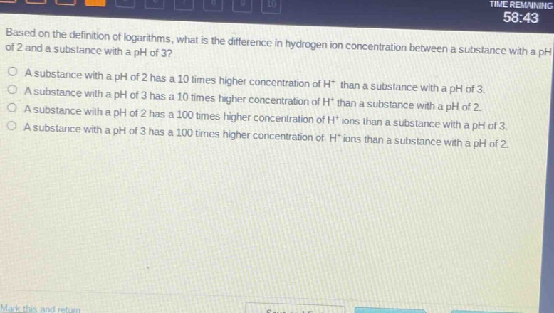 based on the definition of logarithms, what is the difference in hydrogen ion concentration between a substance with a ph of 2 and a substance with a ph of 3?\na substance with a ph of 2 has a 10 times higher concentration of h⁺ than a substance with a ph of 3.\na substance with a ph of 3 has a 10 times higher concentration of h⁺ than a substance with a ph of 2.\na substance with a ph of 2 has a 100 times higher concentration of h⁺ ions than a substance with a ph of 3.\na substance with a ph of 3 has a 100 times higher concentration of h⁺ ions than a substance with a ph of 2.