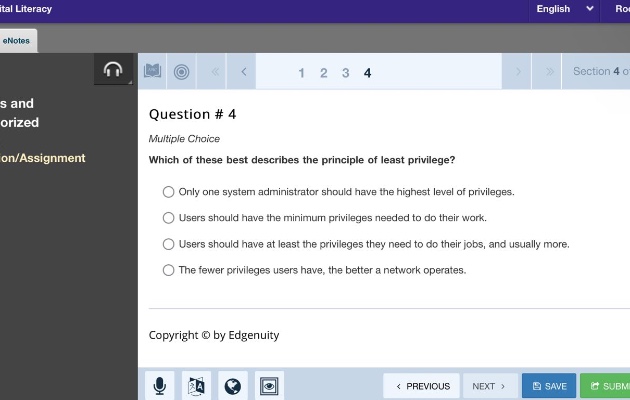question # 4 multiple choice which of these best describes the principle of least privilege? only one system administrator should have the highest level of privileges. users should have the minimum privileges needed to do their work. users should have at least the privileges they need to do their jobs, and usually more. the fewer privileges users have, the better a network operates. copyright © by edgenuity