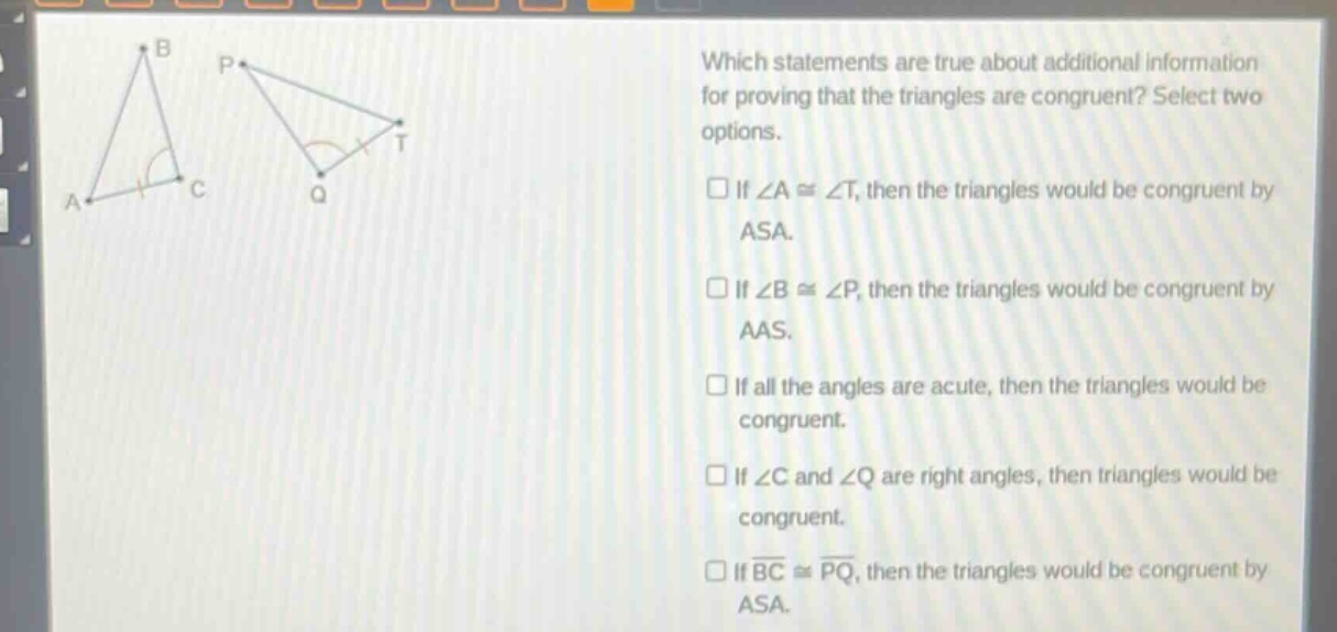 which statements are true about additional information for proving that the triangles are congruent? select two options. if ∠a≅∠t, then the triangles would be congruent by asa. if ∠b≅∠p, then the triangles would be congruent by aas. if all the angles are acute, then the triangles would be congruent. if ∠c and ∠q are right angles, then triangles would be congruent. if (overline{bc}congoverline{pq}), then the triangles would be congruent by asa.