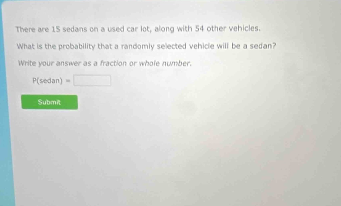 there are 15 sedans on a used car lot, along with 54 other vehicles. what is the probability that a randomly selected vehicle will be a sedan? write your answer as a fraction or whole number. p(sedan) =