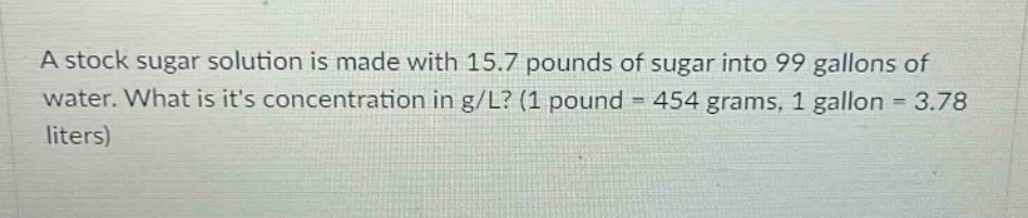 a stock sugar solution is made with 15.7 pounds of sugar into 99 gallons of water. what is its concentration in g/l? (1 pound = 454 grams, 1 gallon = 3.78 liters)