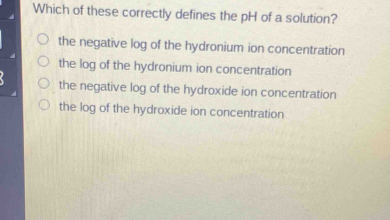 which of these correctly defines the ph of a solution?\n the negative log of the hydronium ion concentration\n the log of the hydronium ion concentration\n the negative log of the hydroxide ion concentration\n the log of the hydroxide ion concentration