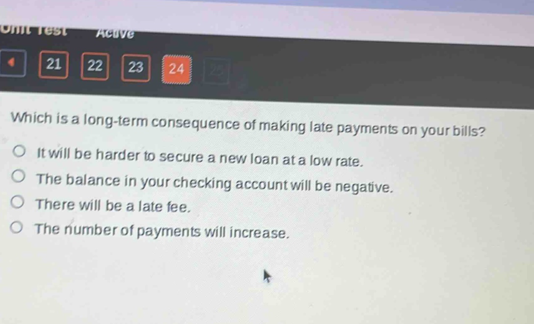 which is a long - term consequence of making late payments on your bills?\nit will be harder to secure a new loan at a low rate.\nthe balance in your checking account will be negative.\nthere will be a late fee.\nthe number of payments will increase.