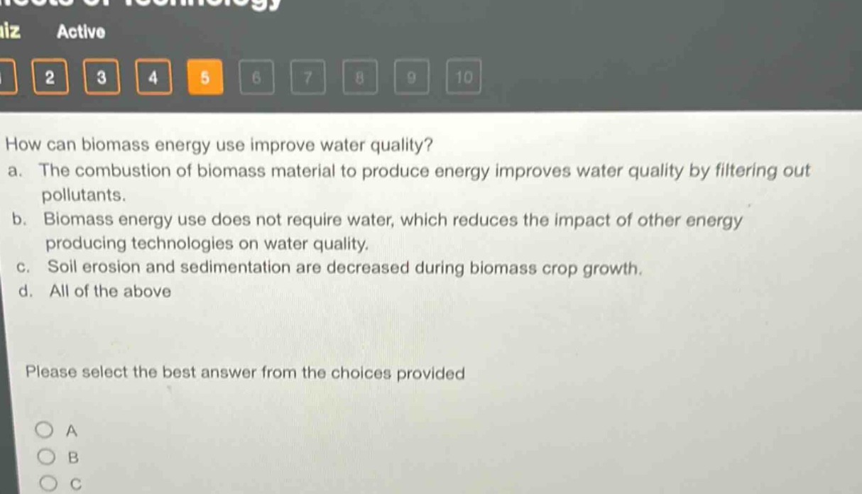 how can biomass energy use improve water quality?\na. the combustion of biomass material to produce energy improves water quality by filtering out pollutants.\nb. biomass energy use does not require water, which reduces the impact of other energy - producing technologies on water quality.\nc. soil erosion and sedimentation are decreased during biomass crop growth.\nd. all of the above\nplease select the best answer from the choices provided