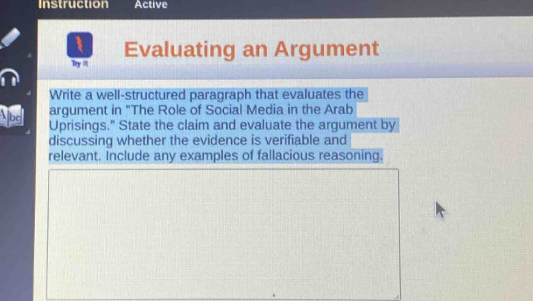 evaluating an argument\nwrite a well - structured paragraph that evaluates the argument in \the role of social media in the arab uprisings.\ state the claim and evaluate the argument by discussing whether the evidence is verifiable and relevant. include any examples of fallacious reasoning.
