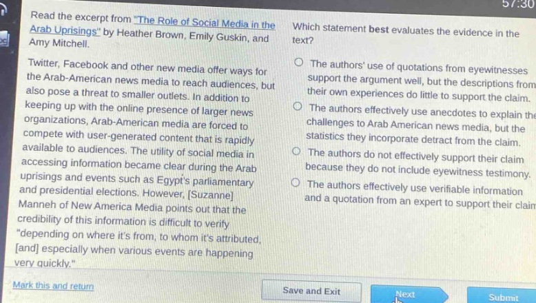 read the excerpt from \the role of social media in the arab uprisings\ by heather brown, emily guskin, and amy mitchell.\ntwitter, facebook and other new media offer ways for the arab - american news media to reach audiences, but also pose a threat to smaller outlets. in addition to keeping up with the online presence of larger news organizations, arab - american media are forced to compete with user - generated content that is rapidly available to audiences. the utility of social media in accessing information became clear during the arab uprisings and events such as egypts parliamentary and presidential elections. however, suzanne manneh of new america media points out that the credibility of this information is difficult to verify \depending on where its from, to whom its attributed, and especially when various events are happening very quickly.\\nwhich statement best evaluates the evidence in the text?\nthe authors use of quotations from eyewitnesses support the argument well, but the descriptions from their own experiences do little to support the claim.\nthe authors effectively use anecdotes to explain the challenges to arab american news media, but the statistics they incorporate detract from the claim.\nthe authors do not effectively support their claim because they do not include eyewitness testimony.\nthe authors effectively use verifiable information and a quotation from an expert to support their claim.