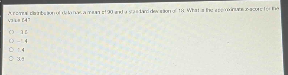 a normal distribution of data has a mean of 90 and a standard deviation of 18. what is the approximate z - score for the value 64?\n-3.6\n-1.4\n1.4\n3.6