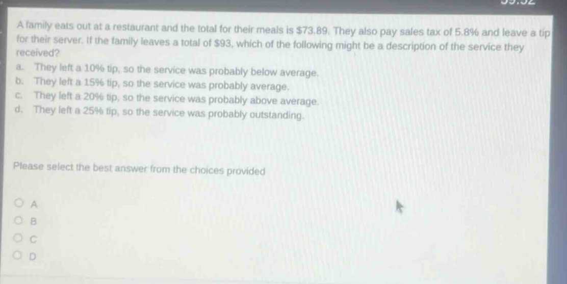 a family eats out at a restaurant and the total for their meals is $73.89. they also pay sales tax of 5.8% and leave a tip for their server. if the family leaves a total of $93, which of the following might be a description of the service they received?\na. they left a 10% tip, so the service was probably below average.\nb. they left a 15% tip, so the service was probably average.\nc. they left a 20% tip, so the service was probably above average.\nd. they left a 25% tip, so the service was probably outstanding.\nplease select the best answer from the choices provided