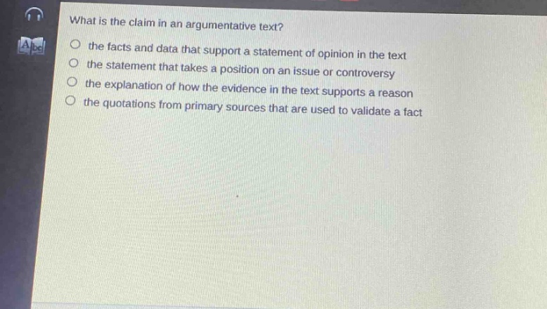 what is the claim in an argumentative text?\n the facts and data that support a statement of opinion in the text\n the statement that takes a position on an issue or controversy\n the explanation of how the evidence in the text supports a reason\n the quotations from primary sources that are used to validate a fact
