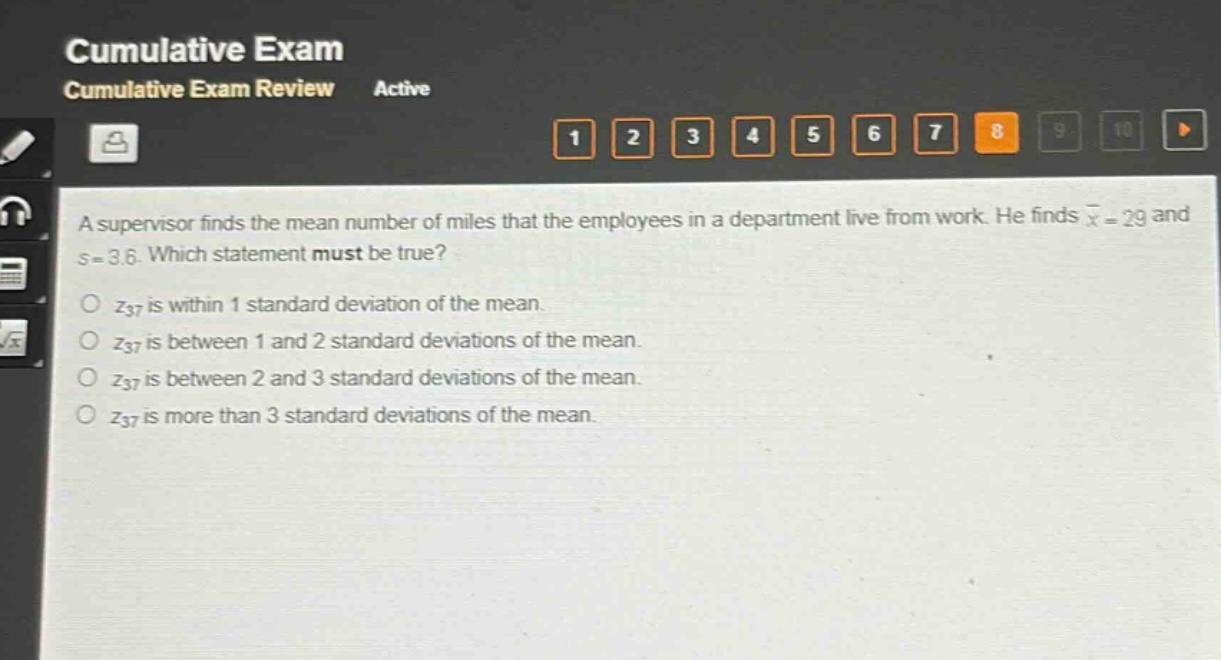 a supervisor finds the mean number of miles that the employees in a department live from work. he finds $\bar{x}=29$ and $s = 3.6$. which statement must be true?\n$z_{37}$ is within 1 standard deviation of the mean.\n$z_{37}$ is between 1 and 2 standard deviations of the mean.\n$z_{37}$ is between 2 and 3 standard deviations of the mean.\n$z_{37}$ is more than 3 standard deviations of the mean.