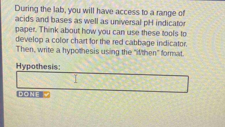 during the lab, you will have access to a range of acids and bases as well as universal ph indicator paper. think about how you can use these tools to develop a color chart for the red cabbage indicator. then, write a hypothesis using the \if/then\ format.\nhypothesis:\ni\ndone