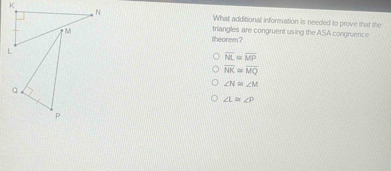 what additional information is needed to prove that the triangles are congruent using the asa congruence theorem?\n○ $overline{nl}congoverline{mp}$\n○ $overline{nk}congoverline{mq}$\n○ $angle ncongangle m$\n○ $angle lcongangle p$