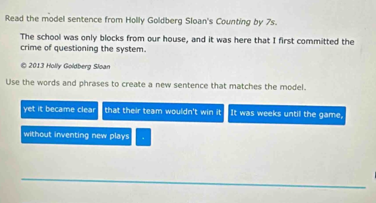 read the model sentence from holly goldberg sloans counting by 7s. the school was only blocks from our house, and it was here that i first committed the crime of questioning the system. © 2013 holly goldberg sloan use the words and phrases to create a new sentence that matches the model. yet it became clear that their team wouldnt win it it was weeks until the game, without inventing new plays.