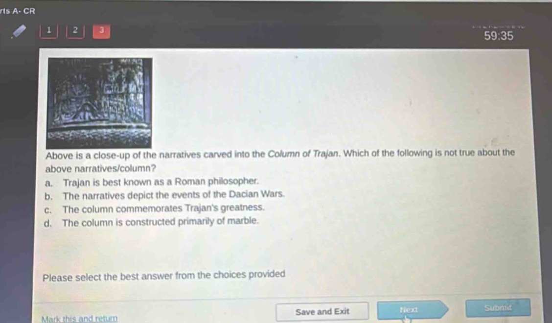above is a close - up of the narratives carved into the column of trajan. which of the following is not true about the above narratives/column?\na. trajan is best known as a roman philosopher.\nb. the narratives depict the events of the dacian wars.\nc. the column commemorates trajans greatness.\nd. the column is constructed primarily of marble.\nplease select the best answer from the choices provided