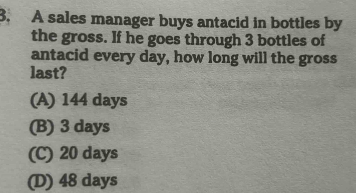 3. a sales manager buys antacid in bottles by the gross. if he goes through 3 bottles of antacid every day, how long will the gross last? (a) 144 days (b) 3 days (c) 20 days (d) 48 days