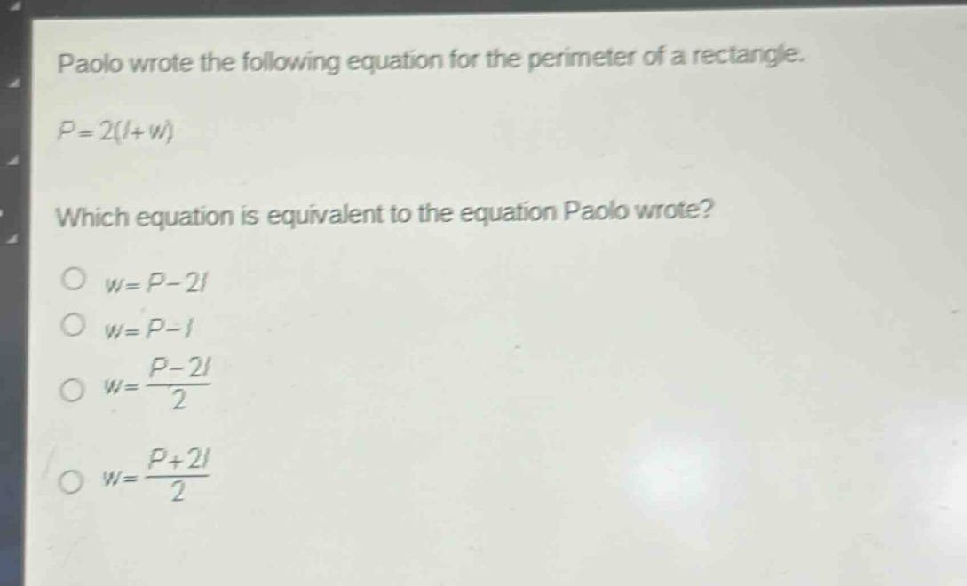 paolo wrote the following equation for the perimeter of a rectangle. $p = 2(l + w)$ which equation is equivalent to the equation paolo wrote? $w=p - 2l$ $w=p - l$ $w=\frac{p - 2l}{2}$ $w=\frac{p + 2l}{2}$