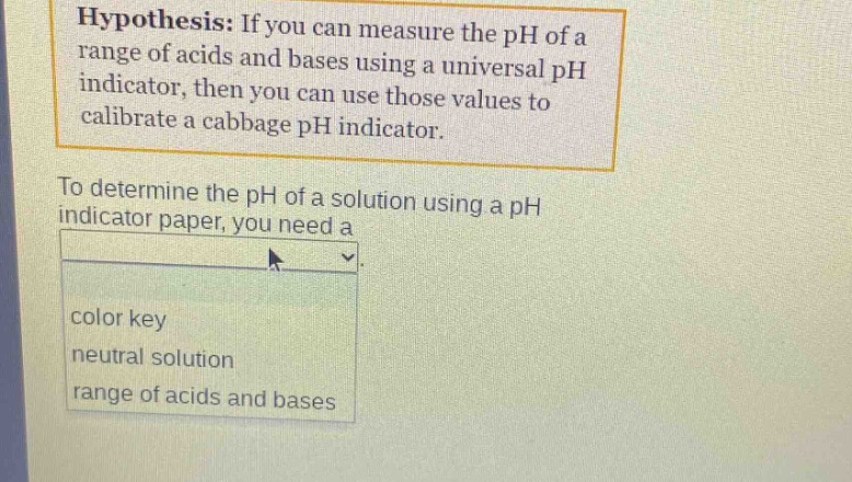 hypothesis: if you can measure the ph of a range of acids and bases using a universal ph indicator, then you can use those values to calibrate a cabbage ph indicator.\nto determine the ph of a solution using a ph indicator paper, you need a\ncolor key\nneutral solution\nrange of acids and bases