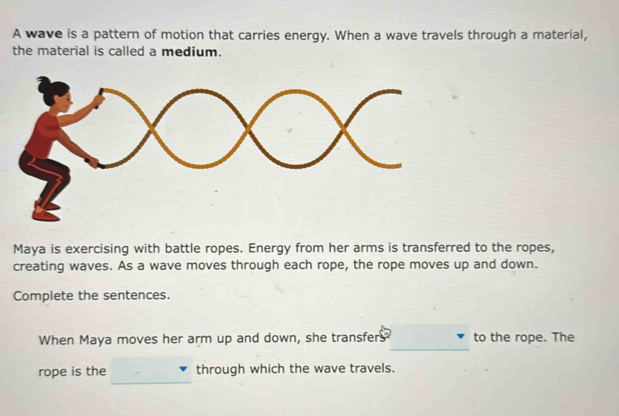 a wave is a pattern of motion that carries energy. when a wave travels through a material, the material is called a medium.\nmaya is exercising with battle ropes. energy from her arms is transferred to the ropes, creating waves. as a wave moves through each rope, the rope moves up and down.\ncomplete the sentences.\nwhen maya moves her arm up and down, she transfers to the rope. the rope is the through which the wave travels.