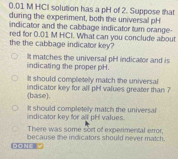 0.01 m hcl solution has a ph of 2. suppose that during the experiment, both the universal ph indicator and the cabbage indicator turn orange - red for 0.01 m hcl. what can you conclude about the cabbage indicator key?\nit matches the universal ph indicator and is indicating the proper ph.\nit should completely match the universal indicator key for all ph values greater than 7 (base).\nit should completely match the universal indicator key for all ph values.\nthere was some sort of experimental error, because the indicators should never match.\ndone