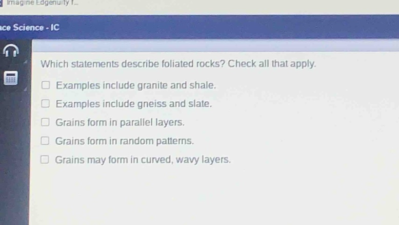which statements describe foliated rocks? check all that apply. examples include granite and shale. examples include gneiss and slate. grains form in parallel layers. grains form in random patterns. grains may form in curved, wavy layers.