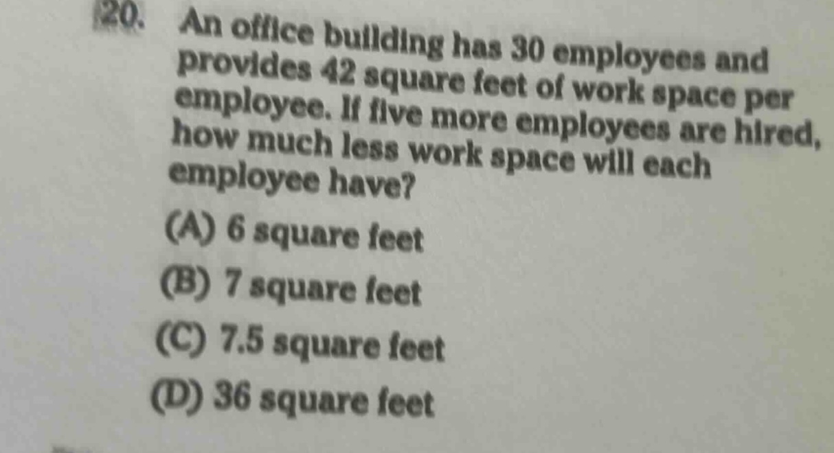 20. an office building has 30 employees and provides 42 square feet of work space per employee. if five more employees are hired, how much less work space will each employee have? (a) 6 square feet (b) 7 square feet (c) 7.5 square feet (d) 36 square feet