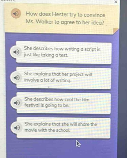 how does hester try to convince ms. walker to agree to her idea? she describes how writing a script is just like taking a test. she explains that her project will involve a lot of writing. she describes how cool the film festival is going to be. she explains that she will share the movie with the school.
