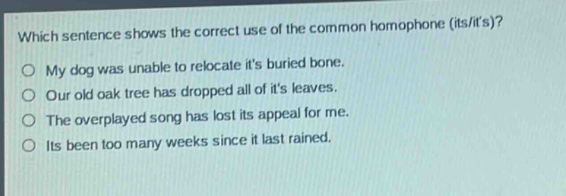 which sentence shows the correct use of the common homophone (its/its)?\nmy dog was unable to relocate its buried bone.\nour old oak tree has dropped all of its leaves.\nthe overplayed song has lost its appeal for me.\nits been too many weeks since it last rained.