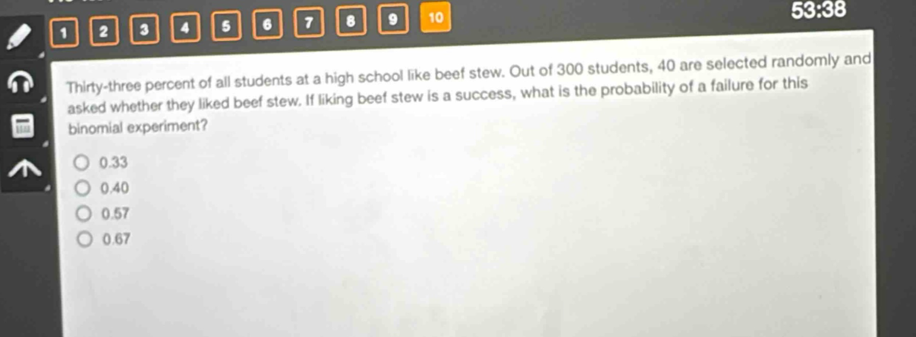 thirty - three percent of all students at a high school like beef stew. out of 300 students, 40 are selected randomly and asked whether they liked beef stew. if liking beef stew is a success, what is the probability of a failure for this binomial experiment?\n0.33\n0.40\n0.57\n0.67