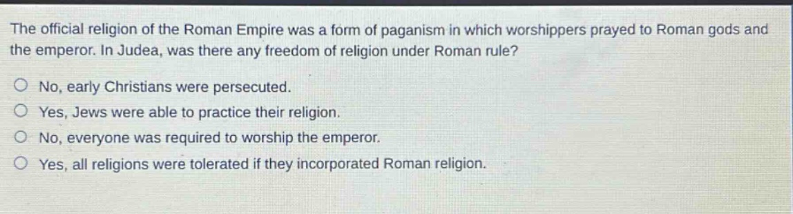 the official religion of the roman empire was a form of paganism in which worshippers prayed to roman gods and the emperor. in judea, was there any freedom of religion under roman rule?\nno, early christians were persecuted.\nyes, jews were able to practice their religion.\nno, everyone was required to worship the emperor.\nyes, all religions were tolerated if they incorporated roman religion.