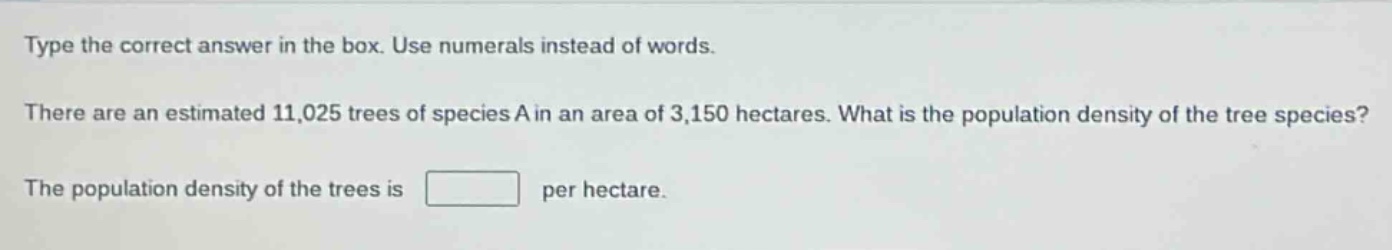 type the correct answer in the box. use numerals instead of words. there are an estimated 11,025 trees of species a in an area of 3,150 hectares. what is the population density of the tree species? the population density of the trees is per hectare.