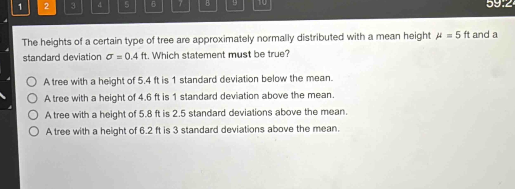 the heights of a certain type of tree are approximately normally distributed with a mean height $mu = 5$ ft and a standard deviation $sigma = 0.4$ ft. which statement must be true?\na tree with a height of 5.4 ft is 1 standard deviation below the mean.\na tree with a height of 4.6 ft is 1 standard deviation above the mean.\na tree with a height of 5.8 ft is 2.5 standard deviations above the mean.\na tree with a height of 6.2 ft is 3 standard deviations above the mean.