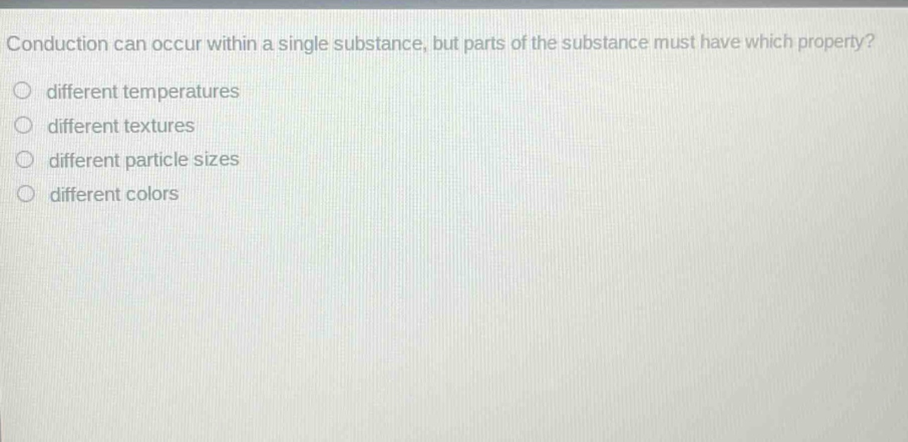 conduction can occur within a single substance, but parts of the substance must have which property?\n○ different temperatures\n○ different textures\n○ different particle sizes\n○ different colors