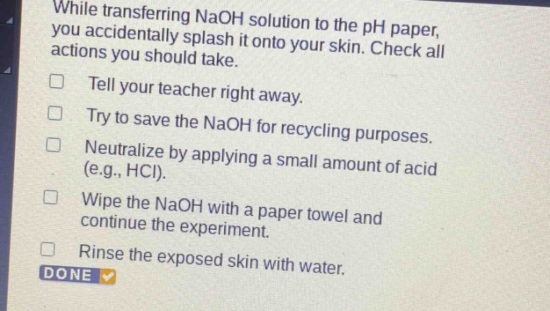 while transferring naoh solution to the ph paper, you accidentally splash it onto your skin. check all actions you should take.\ntell your teacher right away.\ntry to save the naoh for recycling purposes.\nneutralize by applying a small amount of acid (e.g., hcl).\nwipe the naoh with a paper towel and continue the experiment.\nrinse the exposed skin with water.