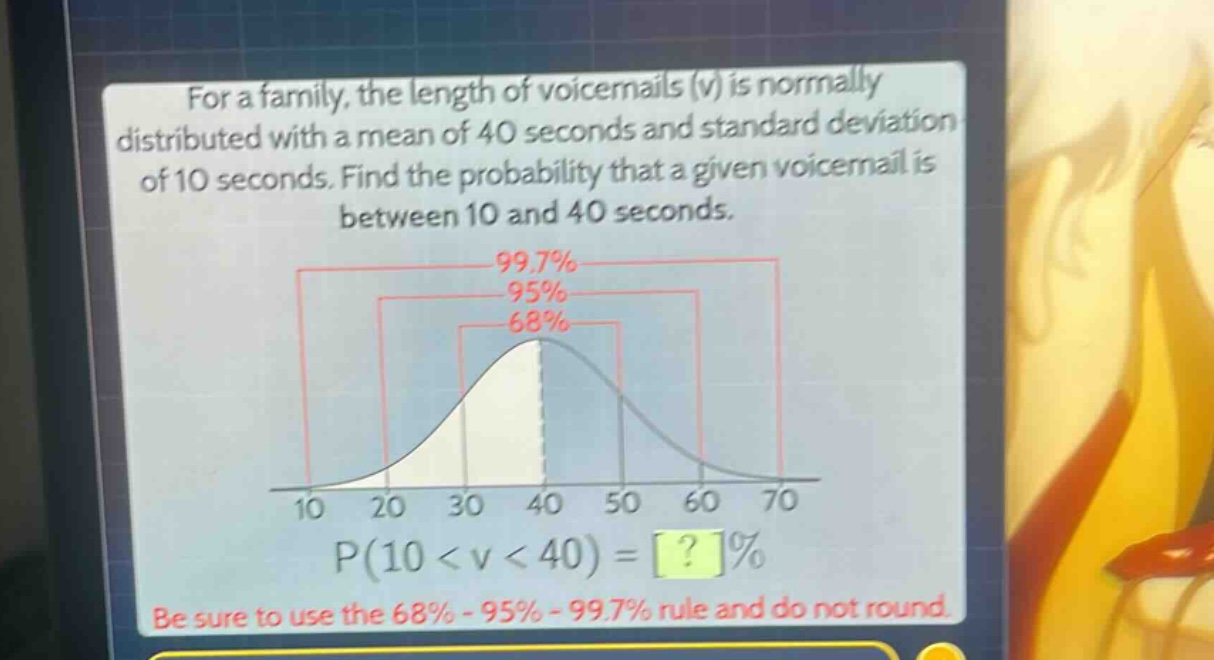 for a family, the length of voicemails (v) is normally distributed with a mean of 40 seconds and standard deviation of 10 seconds. find the probability that a given voicemail is between 10 and 40 seconds.\np(10 < v < 40) = ?%\nbe sure to use the 68% - 95% - 99.7% rule and do not round.